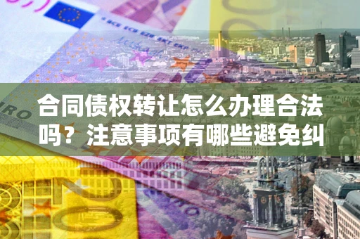济南合同债权转让怎么办理合法吗？注意事项有哪些避免纠纷？