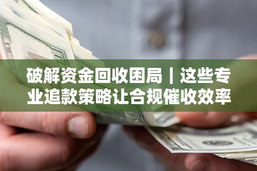 济南破解资金回收困局｜这些专业追款策略让合规催收效率翻倍