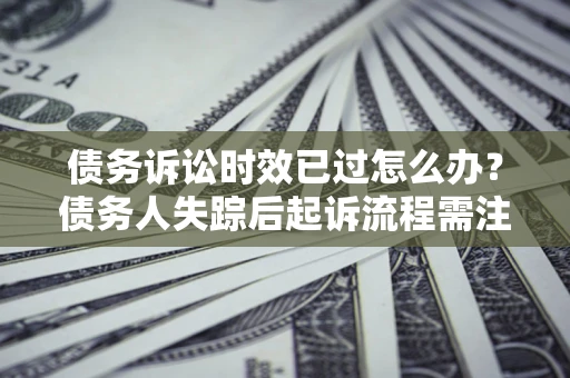 济南债务诉讼时效已过怎么办？债务人失踪后起诉流程需注意什么？