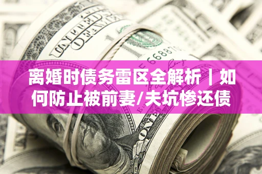 济南离婚时债务雷区全解析｜如何防止被前妻/夫坑惨还债？